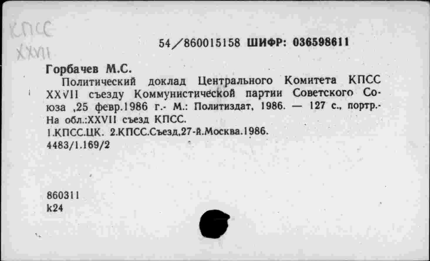 ﻿54/860015158 ШИФР: 036598611
Горбачев М.С.
Политический доклад Центрального Комитета КПСС 1 XXVII съезду Коммунистической партии Советского Союза ,25 февр.1986 г,- М.: Политиздат, 1986. — 127 с., портр.-На обл.:ХХУП съезд КПСС.
1 .КПСС.ЦК. 2.КПСС.Съезд,27-Й.Москва. 1986.
4483/1.169/2
860311 к24